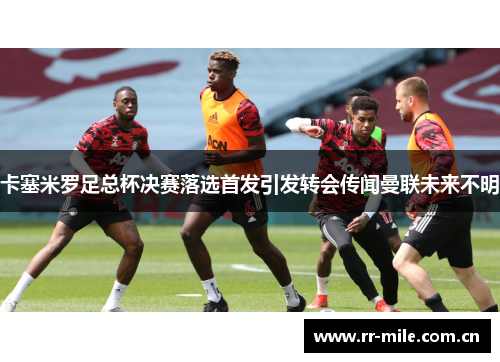 卡塞米罗足总杯决赛落选首发引发转会传闻曼联未来不明 卡塞米罗足总杯决赛落选首发引发转会传闻曼联未来不明