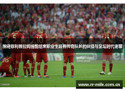 围绕菲利普拉姆提前结束职业生涯看传奇队长的抉择与足坛时代谢幕 围绕菲利普拉姆提前结束职业生涯看传奇队长的抉择与足坛时代谢幕