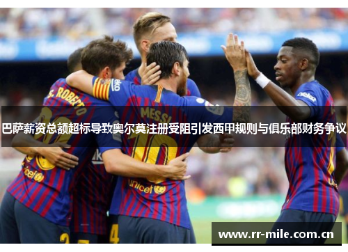 巴萨薪资总额超标导致奥尔莫注册受阻引发西甲规则与俱乐部财务争议 巴萨薪资总额超标导致奥尔莫注册受阻引发西甲规则与俱乐部财务争议